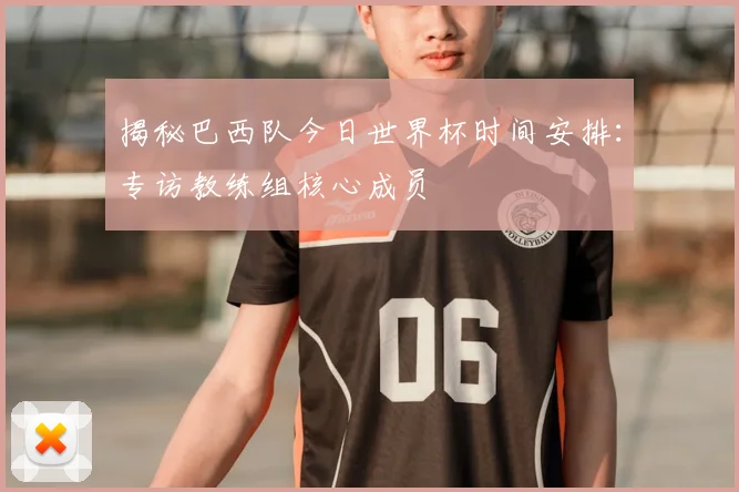 揭秘巴西队今日世界杯时间安排：专访教练组核心成员