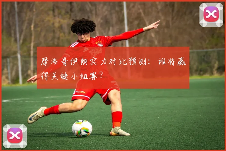摩洛哥伊朗实力对比预测:谁将赢得关键小组赛?