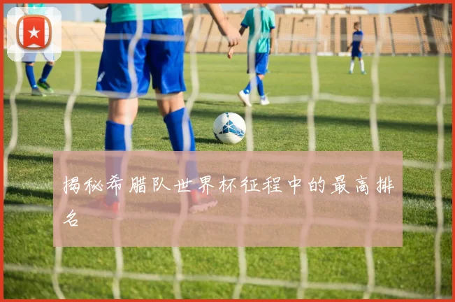 揭秘希腊队世界杯征程中的最高排名