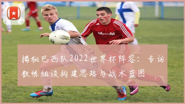 揭秘巴西队2022世界杯阵容：专访教练组谈构建思路与战术蓝图