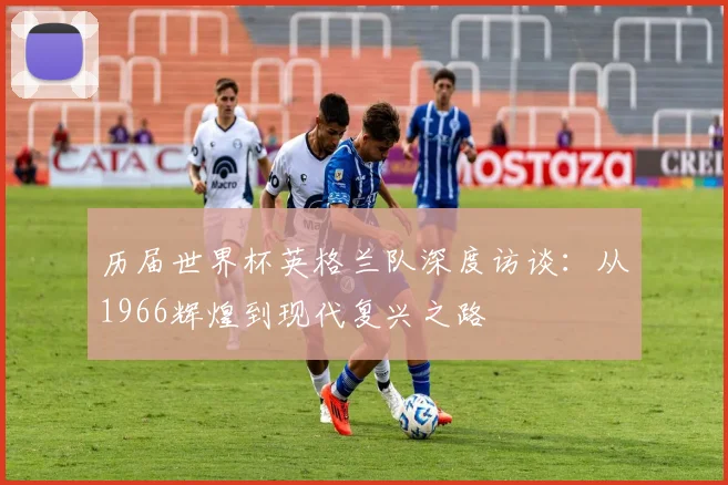 历届世界杯英格兰队深度访谈：从1966辉煌到现代复兴之路