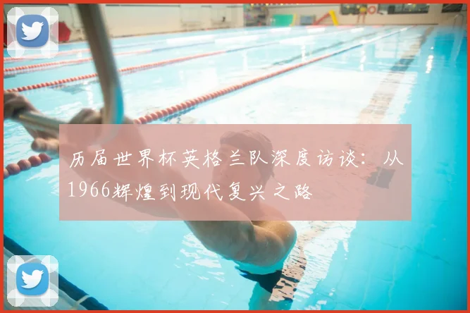 历届世界杯英格兰队深度访谈：从1966辉煌到现代复兴之路