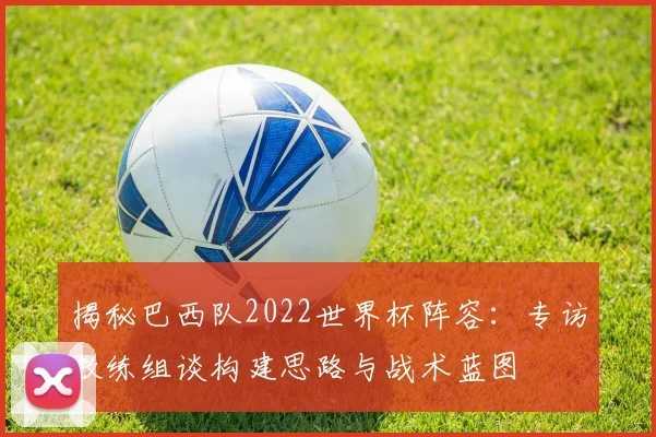 揭秘巴西队2022世界杯阵容：专访教练组谈构建思路与战术蓝图