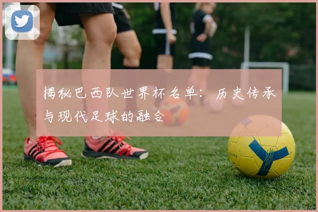 揭秘巴西队世界杯名单：历史传承与现代足球的融合