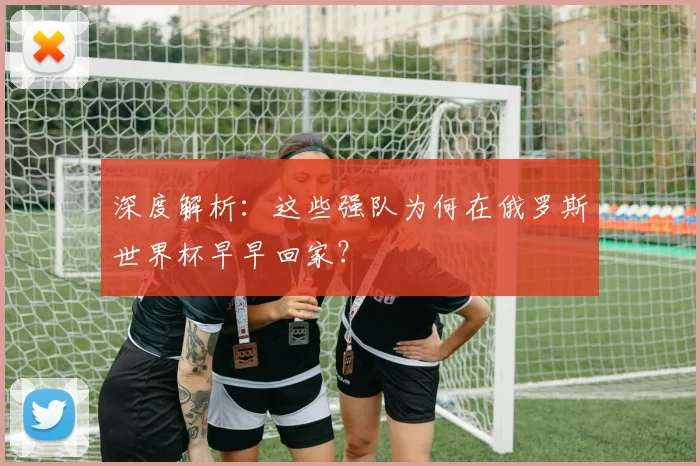深度解析:这些强队为何在俄罗斯世界杯早早回家?