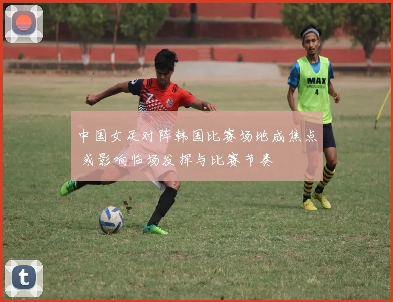 中国女足对阵韩国比赛场地成焦点 或影响临场发挥与比赛节奏