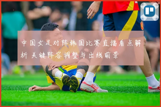 中国女足对阵韩国比赛直播看点解析 关键阵容调整与出线前景
