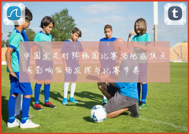 中国女足对阵韩国比赛场地成焦点 或影响临场发挥与比赛节奏